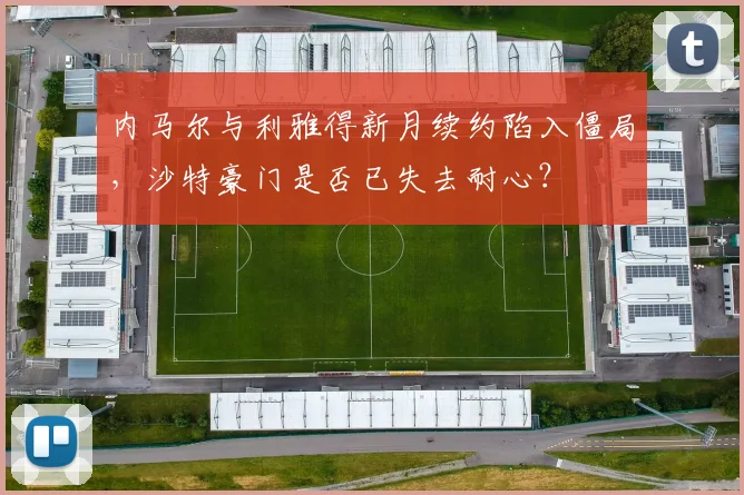 内马尔与利雅得新月续约陷入僵局,沙特豪门是否已失去耐心?
