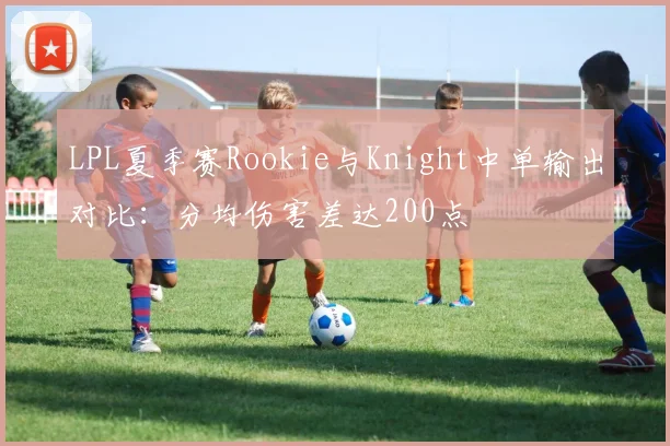 LPL夏季赛Rookie与Knight中单输出对比：分均伤害差达200点