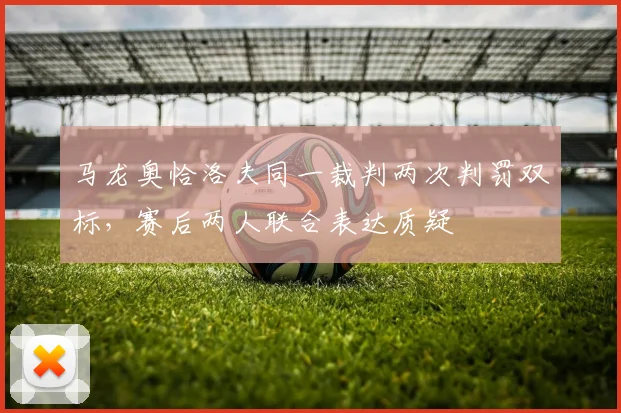 马龙奥恰洛夫同一裁判两次判罚双标，赛后两人联合表达质疑