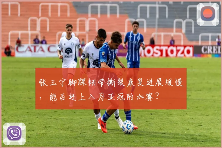 张玉宁脚踝韧带撕裂康复进展缓慢，能否赶上八月亚冠附加赛？