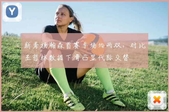 新秀杨瀚森首赛季场均两双,对比王哲林数据下滑凸显代际交替