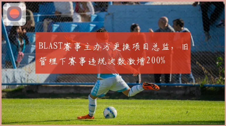 BLAST赛事主办方更换项目总监，旧管理下赛事违规次数激增200%